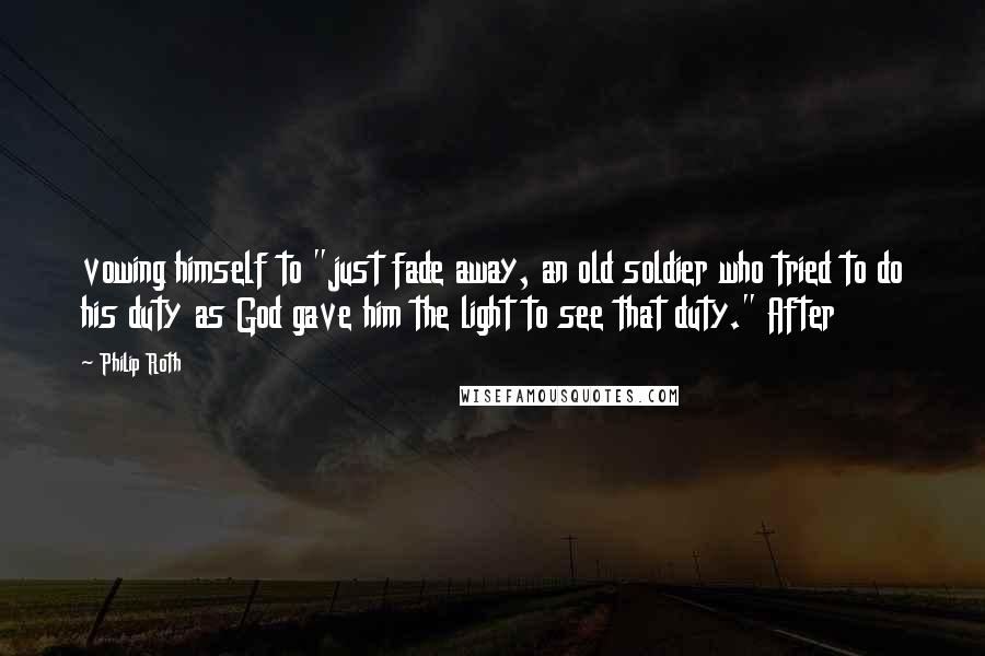 Philip Roth quotes: vowing himself to "just fade away, an old soldier who tried to do his duty as God gave him the light to see that duty." After Philip Roth quotes: vowing himself to "just fade away, an old soldier who tried to do his duty as God gave him the light to see that duty." After