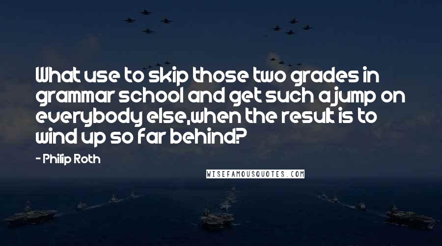 Philip Roth quotes: What use to skip those two grades in grammar school and get such a jump on everybody else,when the result is to wind up so far behind?