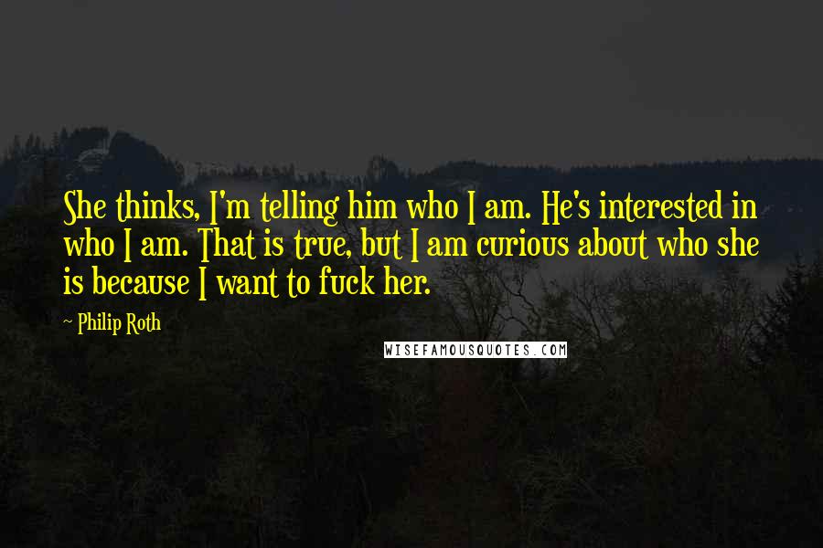 Philip Roth quotes: She thinks, I'm telling him who I am. He's interested in who I am. That is true, but I am curious about who she is because I want to fuck Philip Roth quotes: She thinks, I'm telling him who I am. He's interested in who I am. That is true, but I am curious about who she is because I want to fuck
