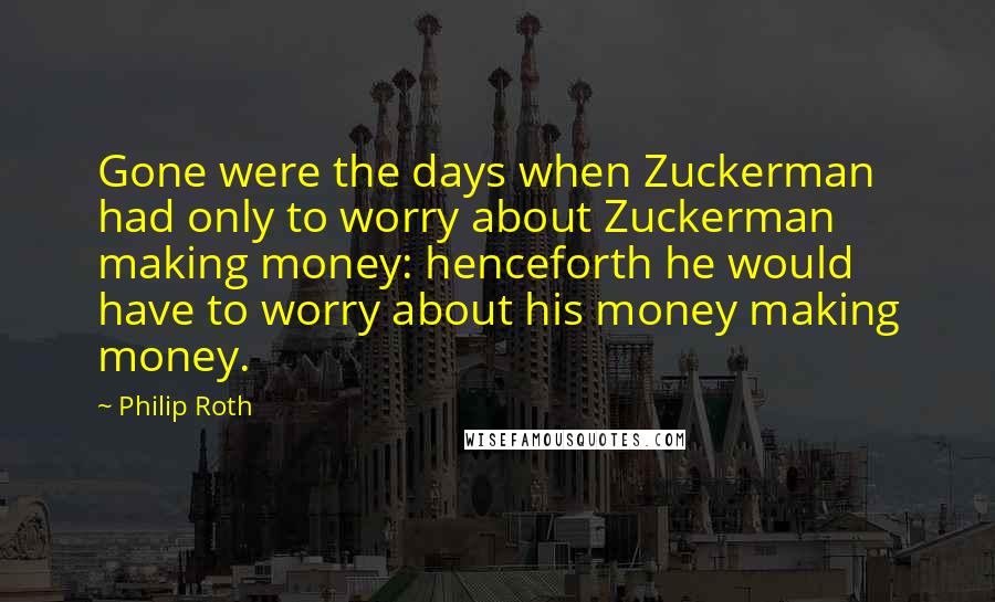 Philip Roth quotes: Gone were the days when Zuckerman had only to worry about Zuckerman making money: henceforth he would have to worry about his money making money. Philip Roth quotes: Gone were the days when Zuckerman had only to worry about Zuckerman making money: henceforth he would have to worry about his money making money.