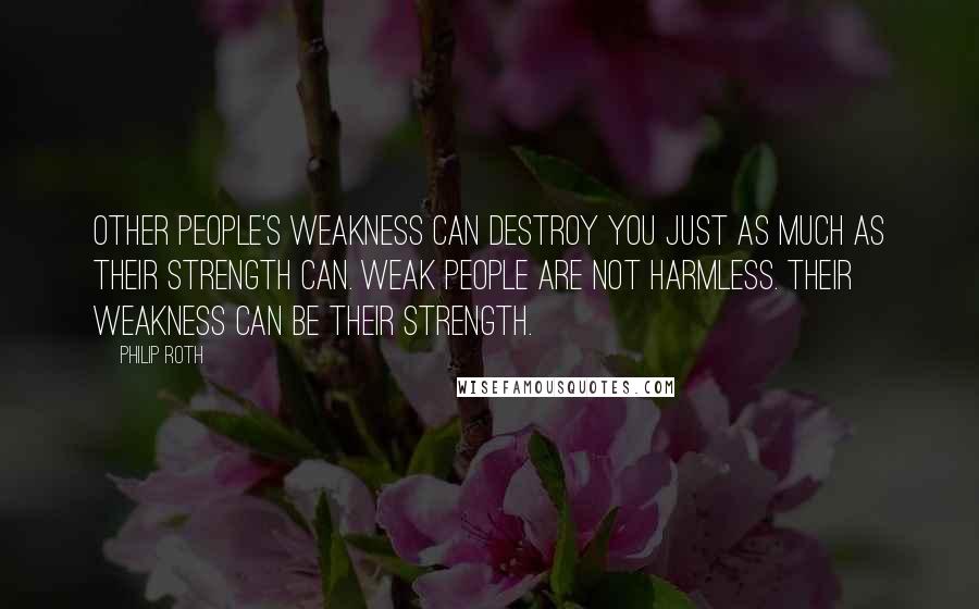 Philip Roth quotes: Other people's weakness can destroy you just as much as their strength can. Weak people are not harmless. Their weakness can be their strength.