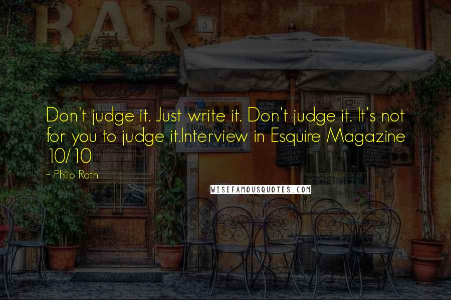 Philip Roth quotes: Don't judge it. Just write it. Don't judge it. It's not for you to judge it.Interview in Esquire Magazine 10/10 Philip Roth quotes: Don't judge it. Just write it. Don't judge it. It's not for you to judge it.Interview in Esquire Magazine 10/10