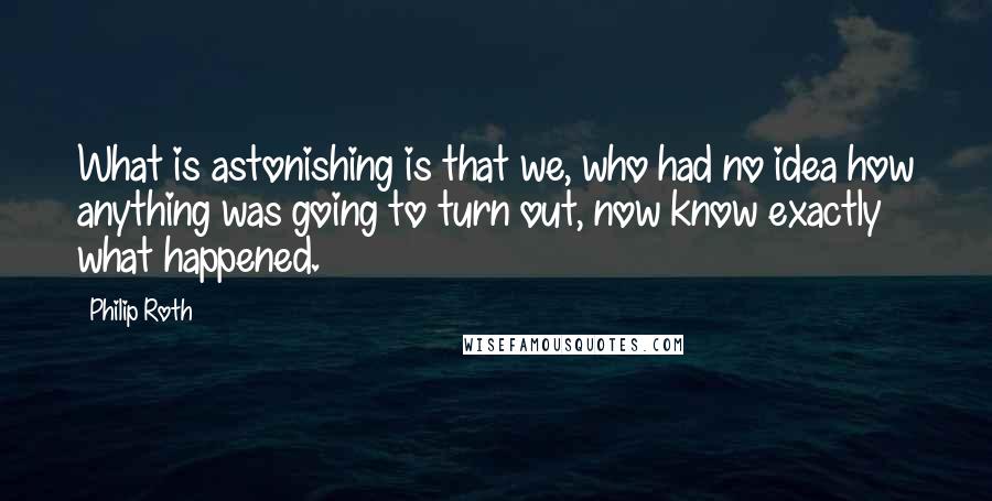 Philip Roth quotes: What is astonishing is that we, who had no idea how anything was going to turn out, now know exactly what happened. Philip Roth quotes: What is astonishing is that we, who had no idea how anything was going to turn out, now know exactly what happened.