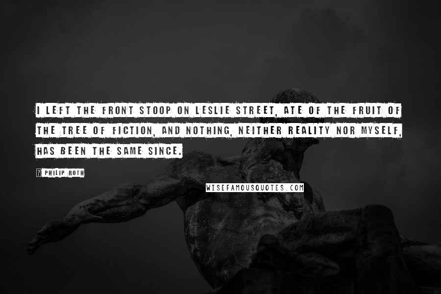 Philip Roth quotes: I left the front stoop on Leslie Street, ate of the fruit of the tree of fiction, and nothing, neither reality nor myself, has been the same since. Philip Roth quotes: I left the front stoop on Leslie Street, ate of the fruit of the tree of fiction, and nothing, neither reality nor myself, has been the same since.
