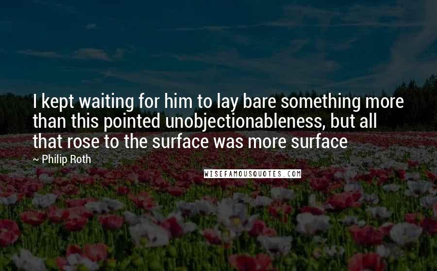 Philip Roth quotes: I kept waiting for him to lay bare something more than this pointed unobjectionableness, but all that rose to the surface was more surface Philip Roth quotes: I kept waiting for him to lay bare something more than this pointed unobjectionableness, but all that rose to the surface was more surface