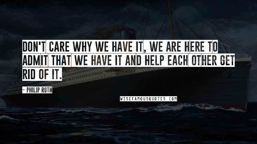 Philip Roth quotes: Don't care why we have it, we are here to admit that we have it and help each other get rid of it.