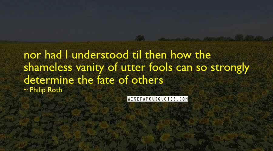 Philip Roth quotes: nor had I understood til then how the shameless vanity of utter fools can so strongly determine the fate of others Philip Roth quotes: nor had I understood til then how the shameless vanity of utter fools can so strongly determine the fate of others
