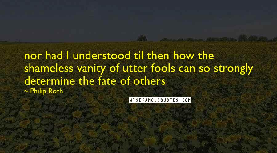 Philip Roth quotes: nor had I understood til then how the shameless vanity of utter fools can so strongly determine the fate of others