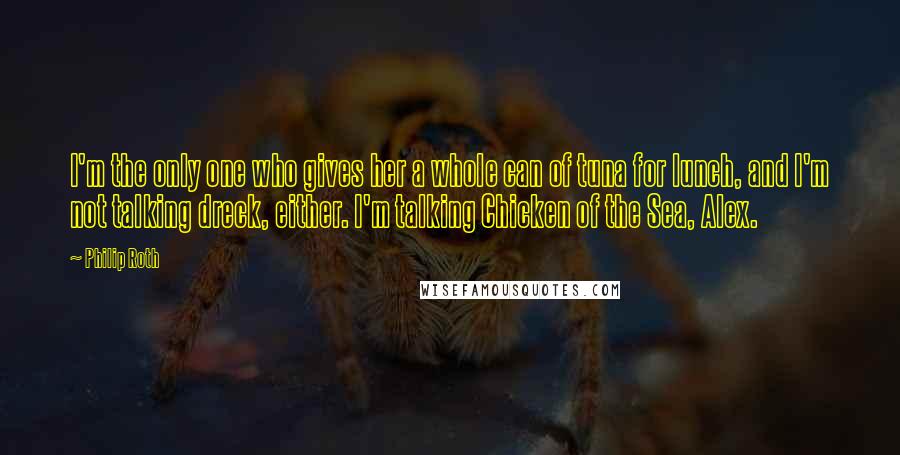 Philip Roth quotes: I'm the only one who gives her a whole can of tuna for lunch, and I'm not talking dreck, either. I'm talking Chicken of the Sea, Alex.