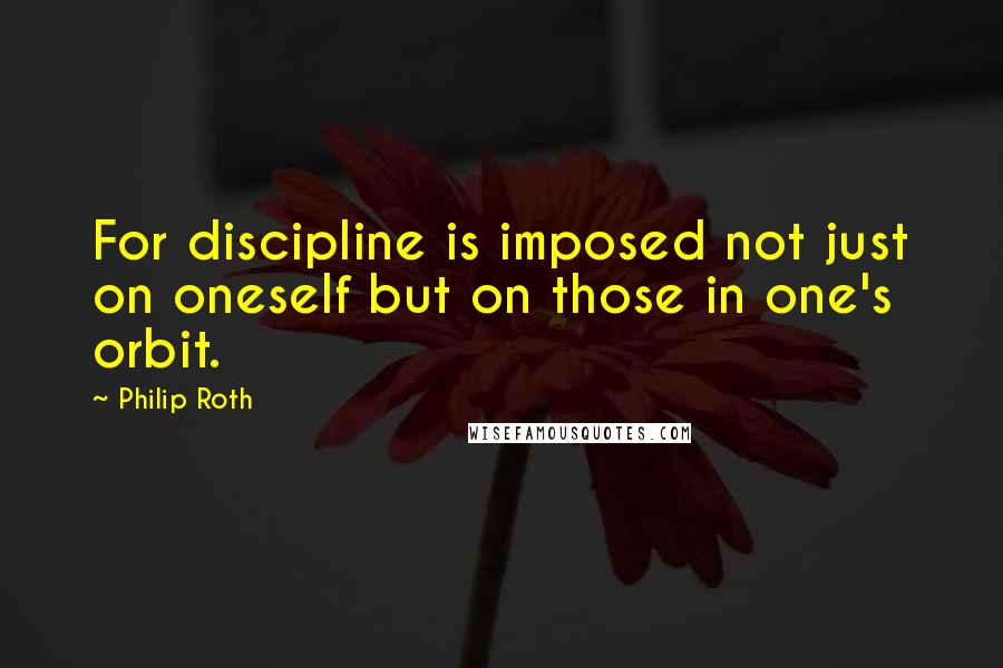 Philip Roth quotes: For discipline is imposed not just on oneself but on those in one's orbit.