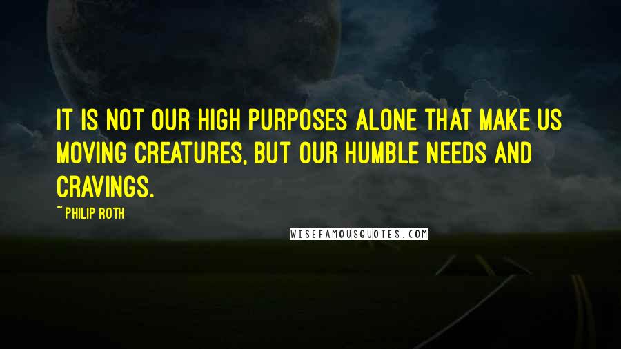 Philip Roth quotes: It is not our high purposes alone that make us moving creatures, but our humble needs and cravings.