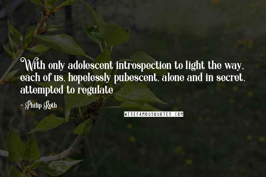 Philip Roth quotes: With only adolescent introspection to light the way, each of us, hopelessly pubescent, alone and in secret, attempted to regulate Philip Roth quotes: With only adolescent introspection to light the way, each of us, hopelessly pubescent, alone and in secret, attempted to regulate
