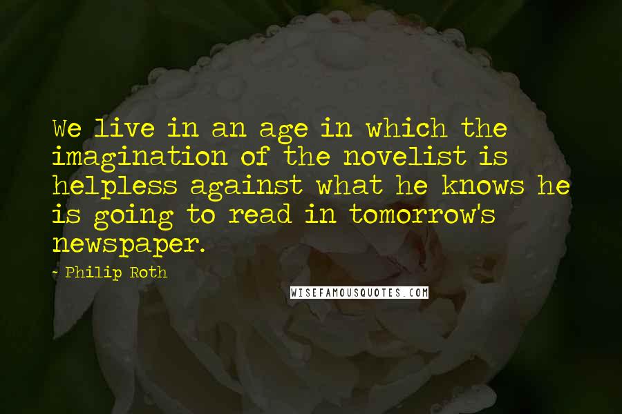 Philip Roth quotes: We live in an age in which the imagination of the novelist is helpless against what he knows he is going to read in tomorrow's newspaper. Philip Roth quotes: We live in an age in which the imagination of the novelist is helpless against what he knows he is going to read in tomorrow's newspaper.