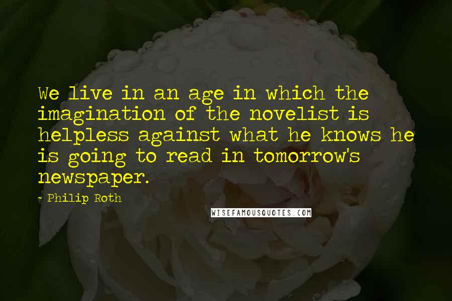 Philip Roth quotes: We live in an age in which the imagination of the novelist is helpless against what he knows he is going to read in tomorrow's newspaper.