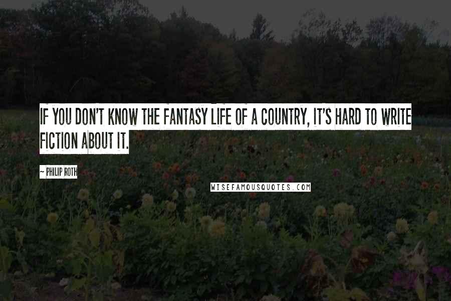 Philip Roth quotes: If you don't know the fantasy life of a country, it's hard to write fiction about it.