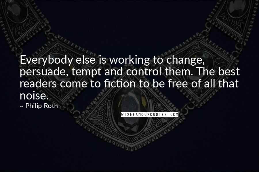 Philip Roth quotes: Everybody else is working to change, persuade, tempt and control them. The best readers come to fiction to be free of all that noise. Philip Roth quotes: Everybody else is working to change, persuade, tempt and control them. The best readers come to fiction to be free of all that noise.