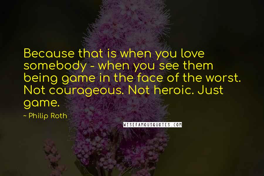 Philip Roth quotes: Because that is when you love somebody - when you see them being game in the face of the worst. Not courageous. Not heroic. Just game. Philip Roth quotes: Because that is when you love somebody - when you see them being game in the face of the worst. Not courageous. Not heroic. Just game.