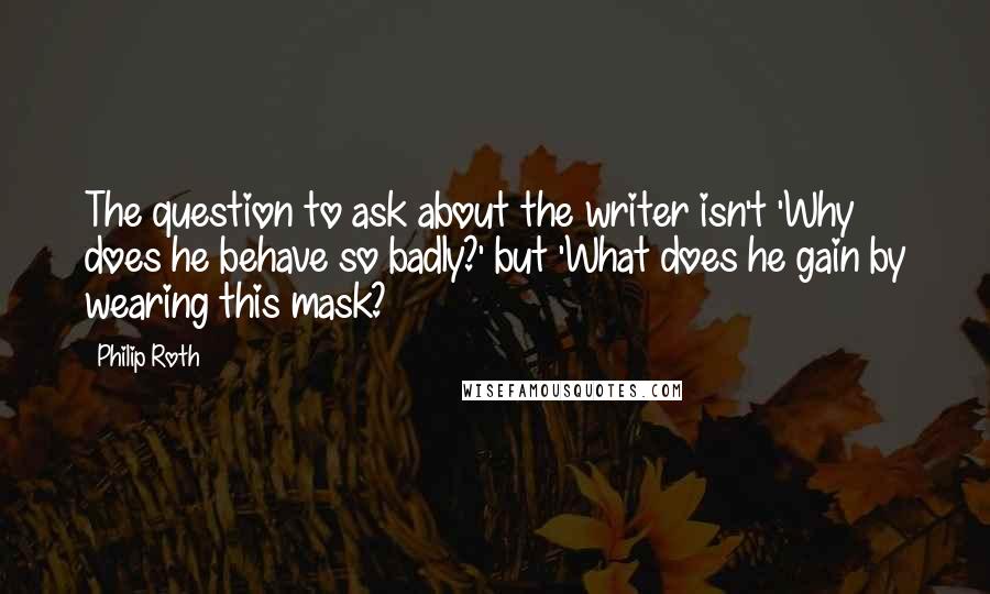 Philip Roth quotes: The question to ask about the writer isn't 'Why does he behave so badly?' but 'What does he gain by wearing this mask? Philip Roth quotes: The question to ask about the writer isn't 'Why does he behave so badly?' but 'What does he gain by wearing this mask?