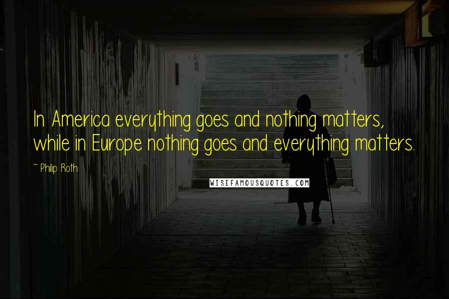 Philip Roth quotes: In America everything goes and nothing matters, while in Europe nothing goes and everything matters. Philip Roth quotes: In America everything goes and nothing matters, while in Europe nothing goes and everything matters.