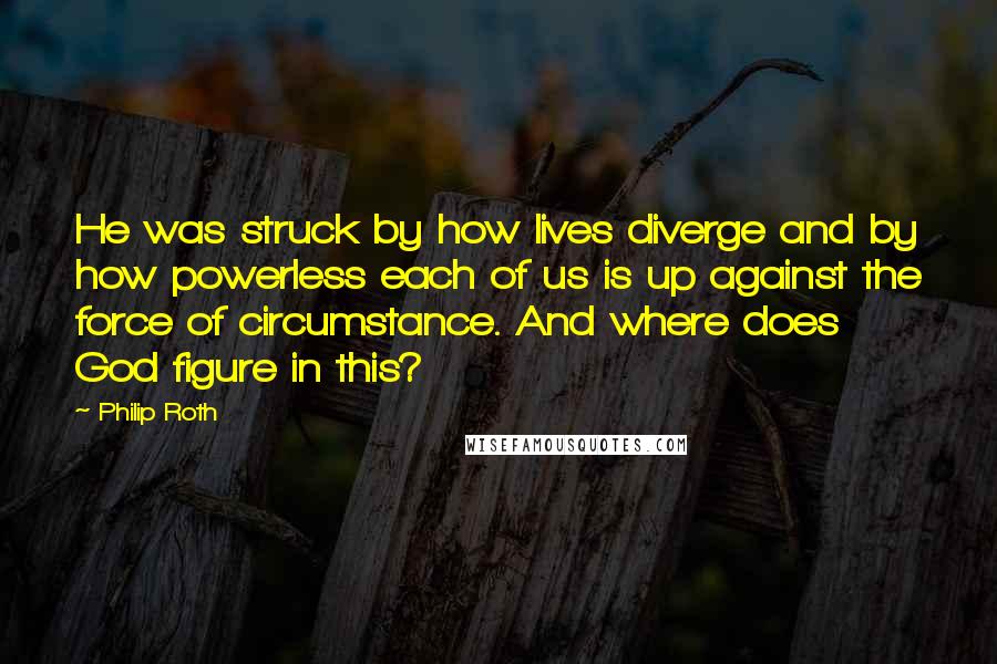 Philip Roth quotes: He was struck by how lives diverge and by how powerless each of us is up against the force of circumstance. And where does God figure in this? Philip Roth quotes: He was struck by how lives diverge and by how powerless each of us is up against the force of circumstance. And where does God figure in this?
