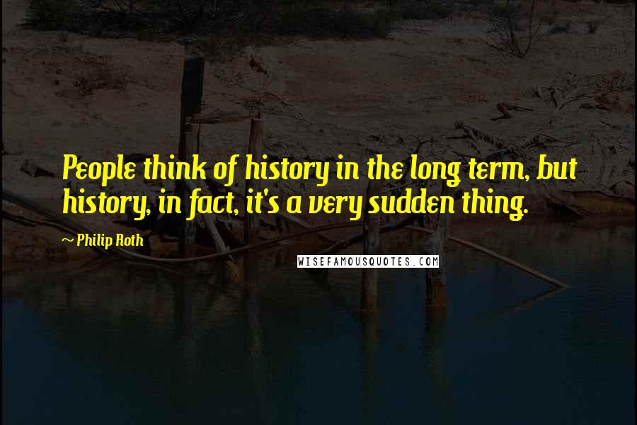 Philip Roth quotes: People think of history in the long term, but history, in fact, it's a very sudden thing.