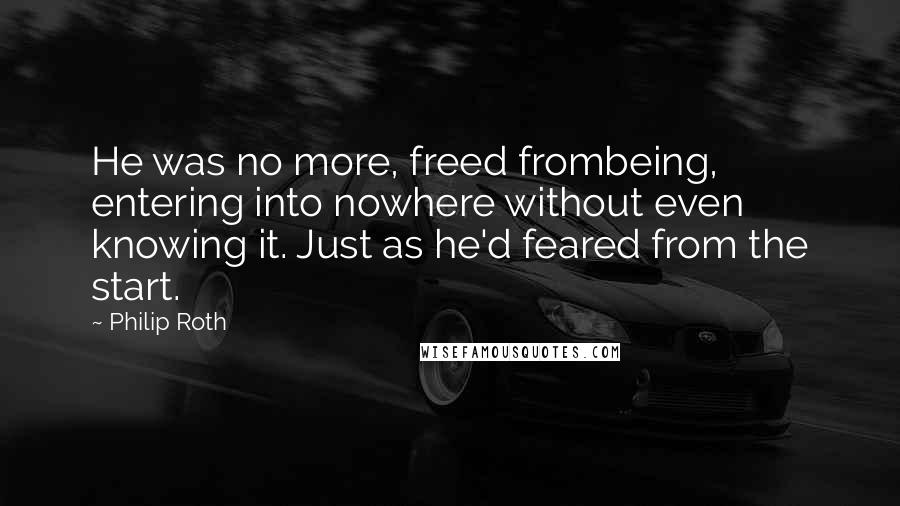 Philip Roth quotes: He was no more, freed frombeing, entering into nowhere without even knowing it. Just as he'd feared from the start. Philip Roth quotes: He was no more, freed frombeing, entering into nowhere without even knowing it. Just as he'd feared from the start.
