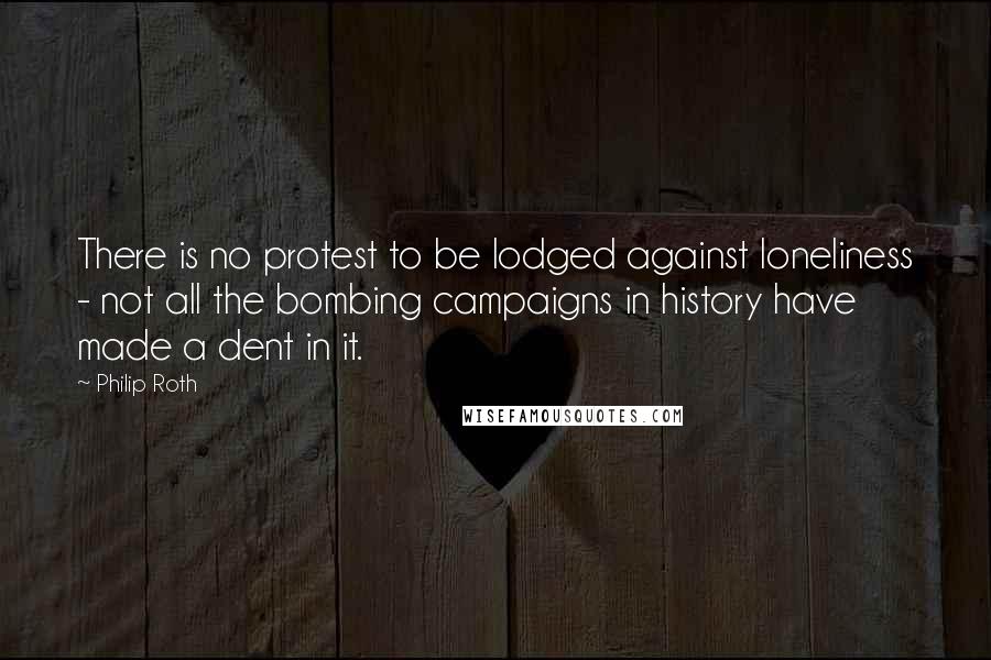 Philip Roth quotes: There is no protest to be lodged against loneliness - not all the bombing campaigns in history have made a dent in it.