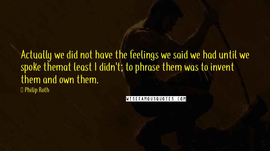 Philip Roth quotes: Actually we did not have the feelings we said we had until we spoke themat least I didn't; to phrase them was to invent them and own them.