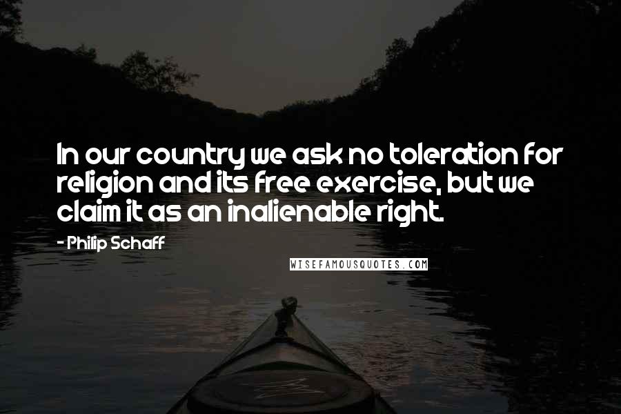 Philip Schaff quotes: In our country we ask no toleration for religion and its free exercise, but we claim it as an inalienable right.