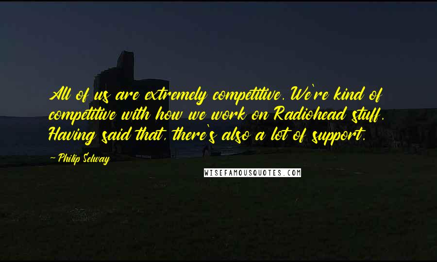 Philip Selway quotes: All of us are extremely competitive. We're kind of competitive with how we work on Radiohead stuff. Having said that, there's also a lot of support.