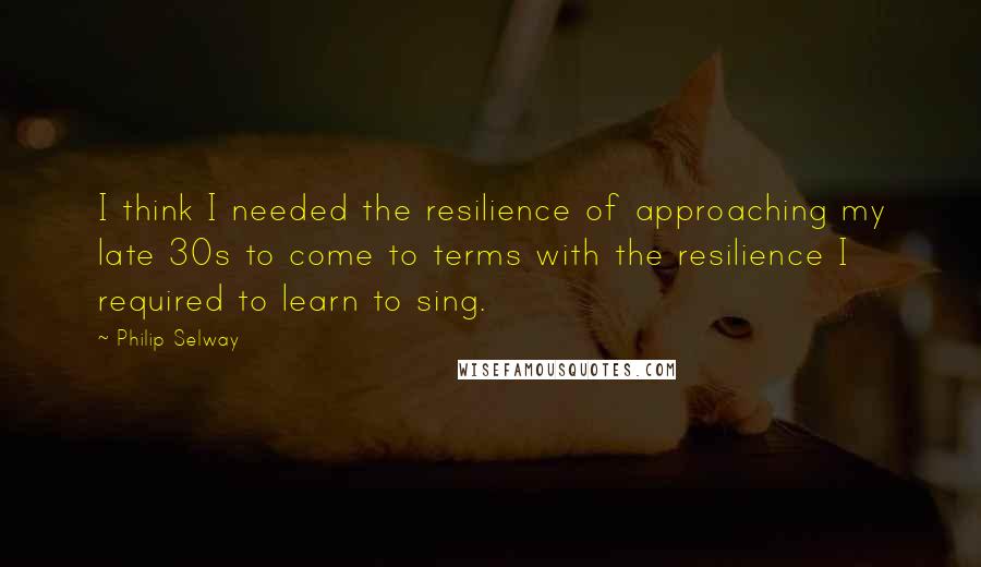 Philip Selway quotes: I think I needed the resilience of approaching my late 30s to come to terms with the resilience I required to learn to sing.