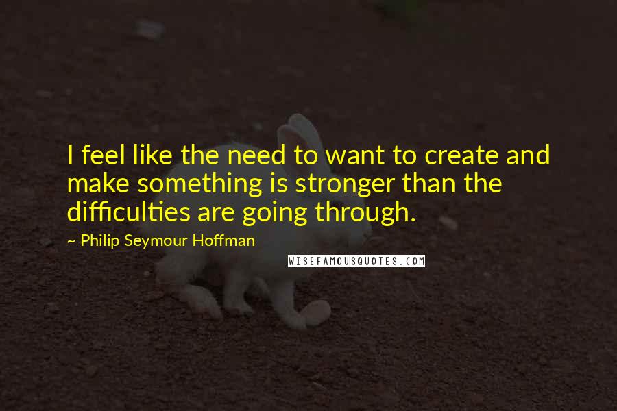 Philip Seymour Hoffman quotes: I feel like the need to want to create and make something is stronger than the difficulties are going through.