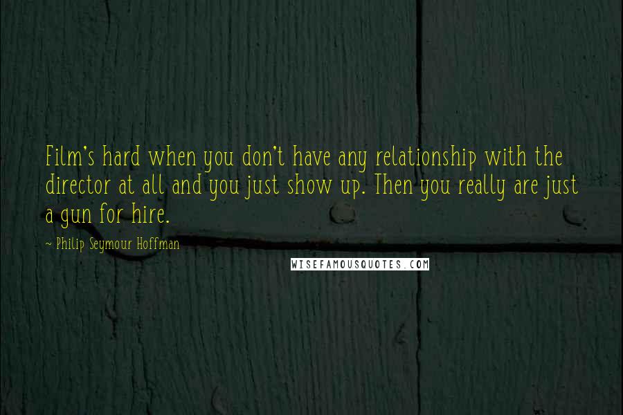 Philip Seymour Hoffman quotes: Film's hard when you don't have any relationship with the director at all and you just show up. Then you really are just a gun for hire.