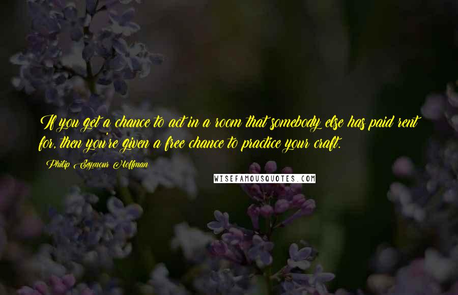 Philip Seymour Hoffman quotes: If you get a chance to act in a room that somebody else has paid rent for, then you're given a free chance to practice your craft.