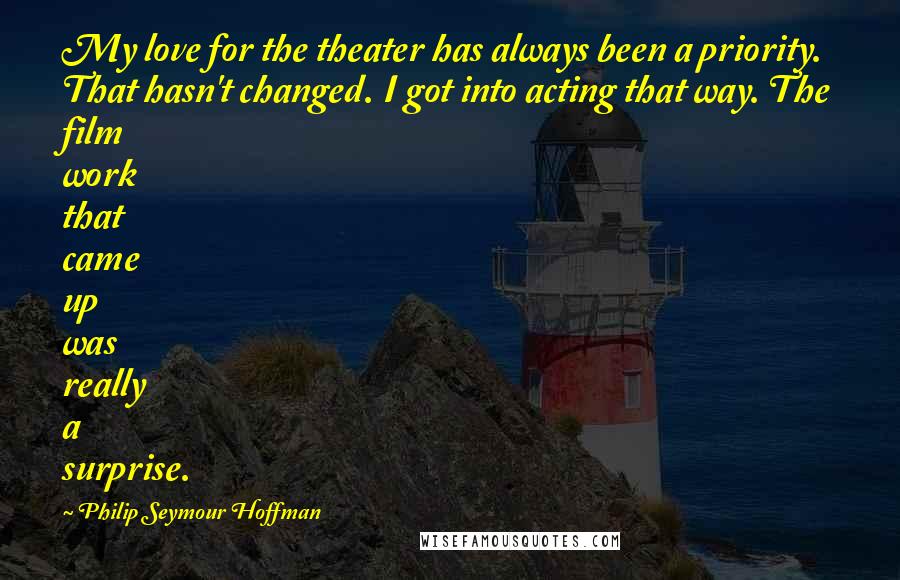 Philip Seymour Hoffman quotes: My love for the theater has always been a priority. That hasn't changed. I got into acting that way. The film work that came up was really a surprise.