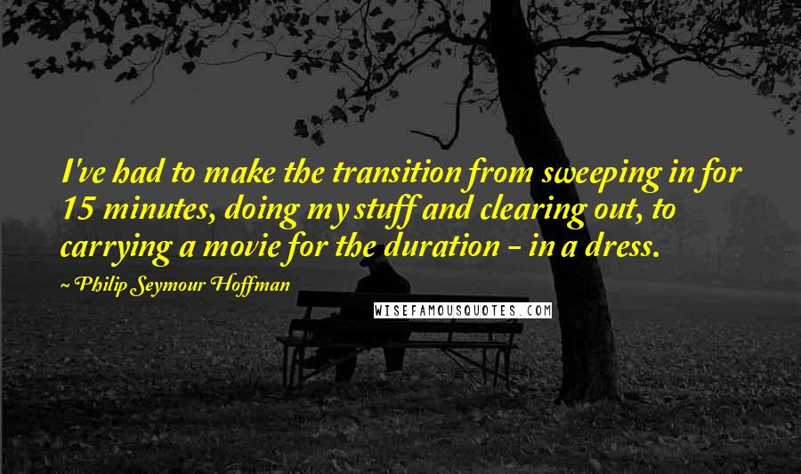 Philip Seymour Hoffman quotes: I've had to make the transition from sweeping in for 15 minutes, doing my stuff and clearing out, to carrying a movie for the duration - in a dress.