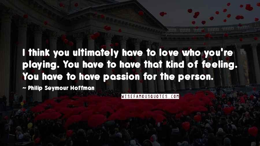 Philip Seymour Hoffman quotes: I think you ultimately have to love who you're playing. You have to have that kind of feeling. You have to have passion for the person.