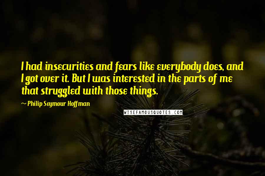 Philip Seymour Hoffman quotes: I had insecurities and fears like everybody does, and I got over it. But I was interested in the parts of me that struggled with those things.