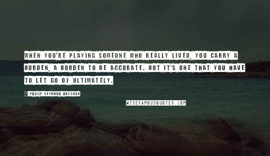 Philip Seymour Hoffman quotes: When you're playing someone who really lived, you carry a burden, a burden to be accurate. But it's one that you have to let go of ultimately.