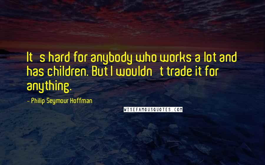 Philip Seymour Hoffman quotes: It's hard for anybody who works a lot and has children. But I wouldn't trade it for anything.