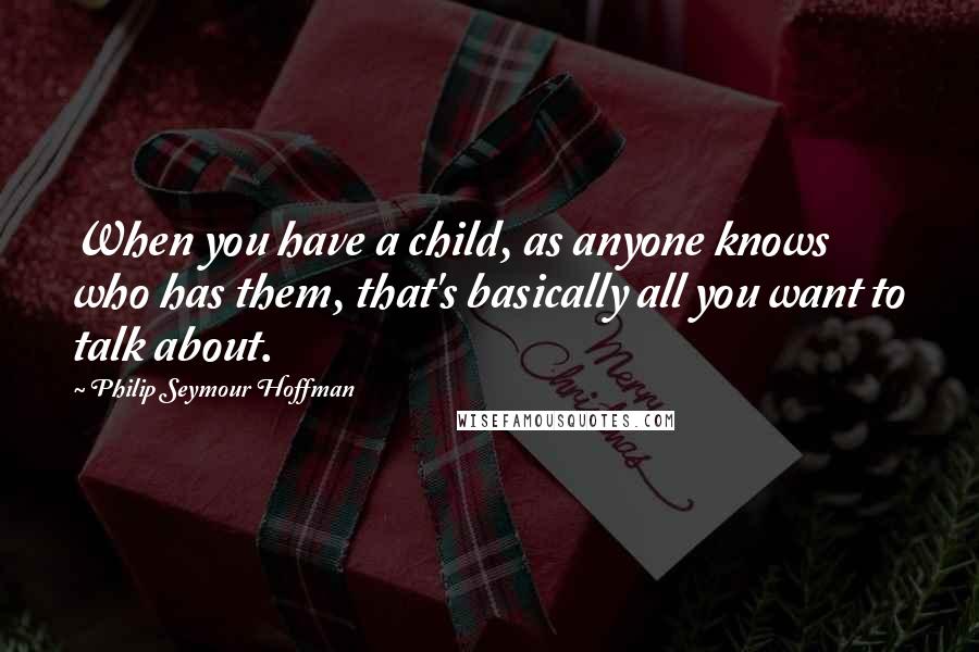 Philip Seymour Hoffman quotes: When you have a child, as anyone knows who has them, that's basically all you want to talk about.