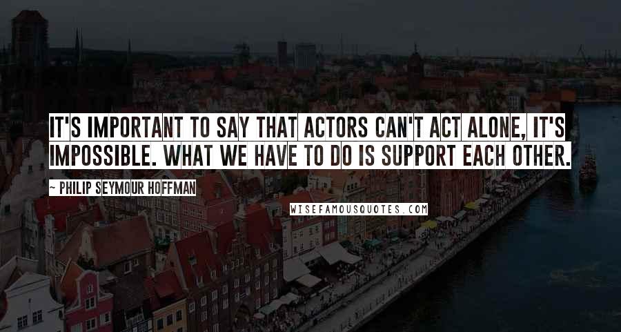 Philip Seymour Hoffman quotes: It's important to say that actors can't act alone, it's impossible. What we have to do is support each other.