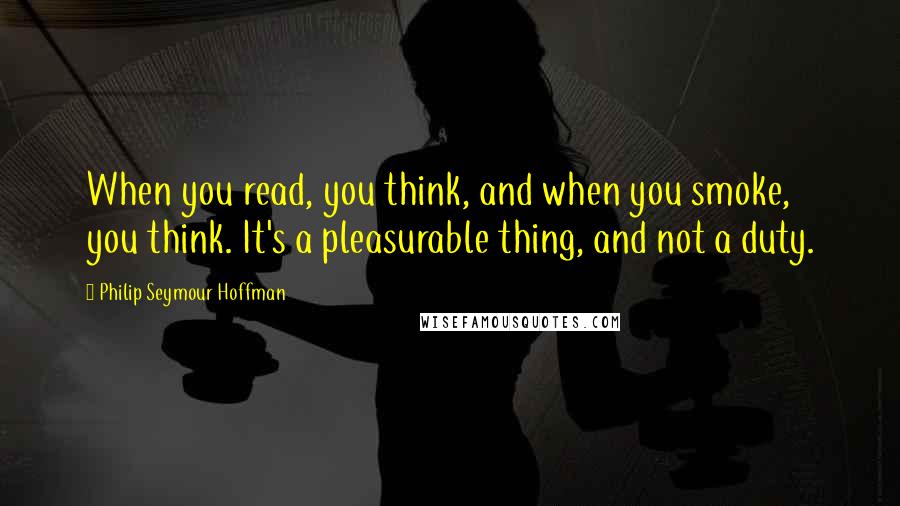 Philip Seymour Hoffman quotes: When you read, you think, and when you smoke, you think. It's a pleasurable thing, and not a duty.