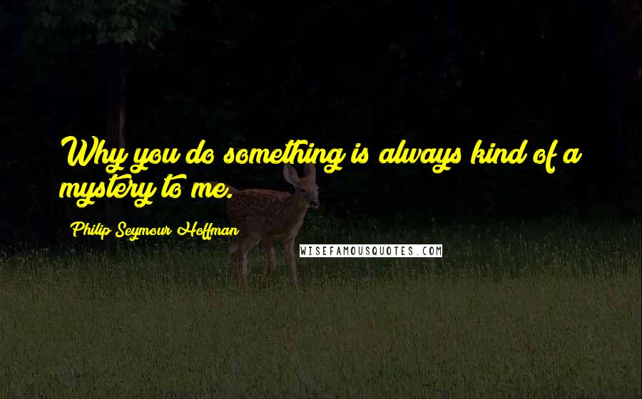 Philip Seymour Hoffman quotes: Why you do something is always kind of a mystery to me.