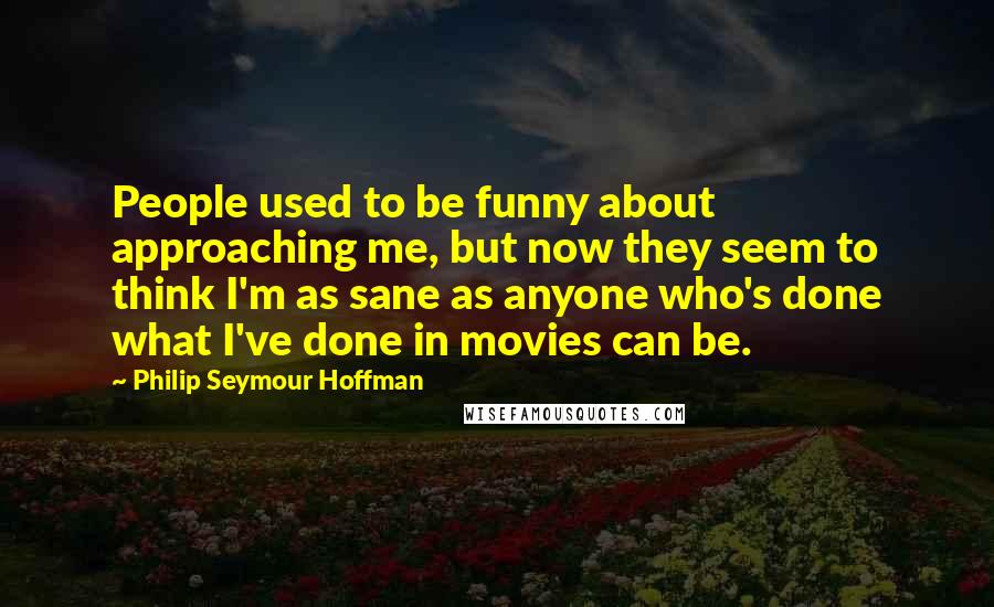 Philip Seymour Hoffman quotes: People used to be funny about approaching me, but now they seem to think I'm as sane as anyone who's done what I've done in movies can be.