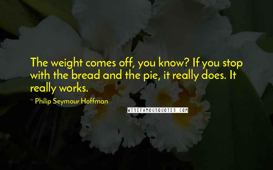 Philip Seymour Hoffman quotes: The weight comes off, you know? If you stop with the bread and the pie, it really does. It really works.