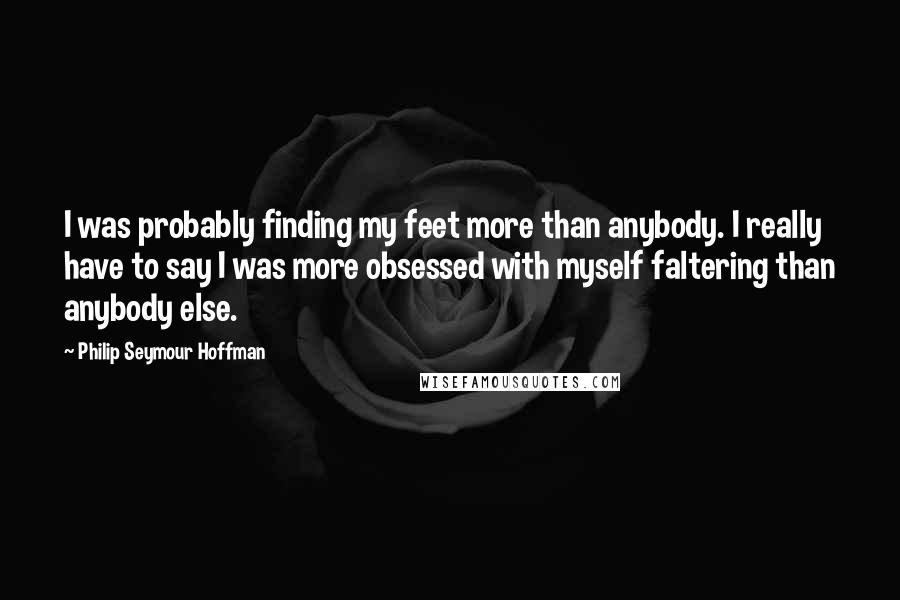 Philip Seymour Hoffman quotes: I was probably finding my feet more than anybody. I really have to say I was more obsessed with myself faltering than anybody else.