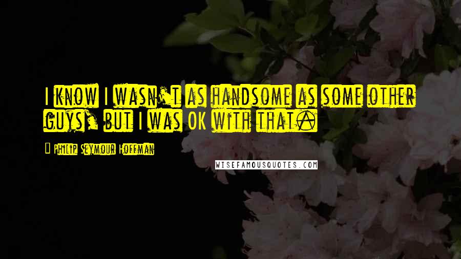 Philip Seymour Hoffman quotes: I know I wasn't as handsome as some other guys, but I was OK with that.