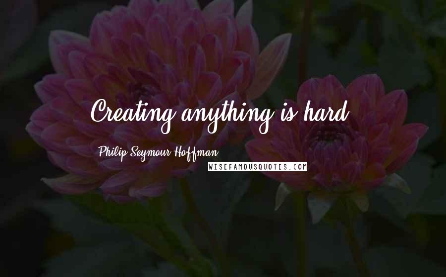 Philip Seymour Hoffman quotes: Creating anything is hard.