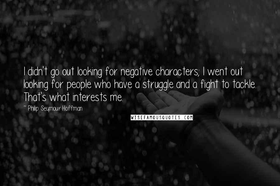 Philip Seymour Hoffman quotes: I didn't go out looking for negative characters; I went out looking for people who have a struggle and a fight to tackle. That's what interests me.